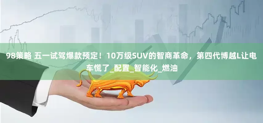 98策略 五一试驾爆款预定！10万级SUV的智商革命，第四代博越L让电车慌了_配置_智能化_燃油