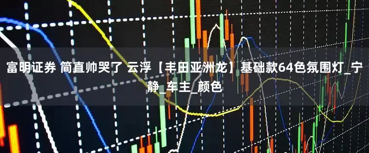 富明证券 简直帅哭了 云浮【丰田亚洲龙】基础款64色氛围灯_宁静_车主_颜色