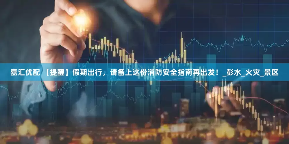 嘉汇优配 【提醒】假期出行，请备上这份消防安全指南再出发！_彭水_火灾_景区