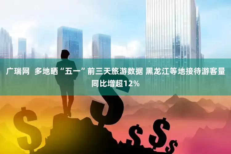 广瑞网  多地晒“五一”前三天旅游数据 黑龙江等地接待游客量同比增超12%