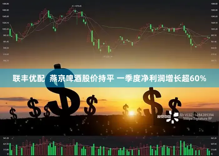 联丰优配  燕京啤酒股价持平 一季度净利润增长超60%
