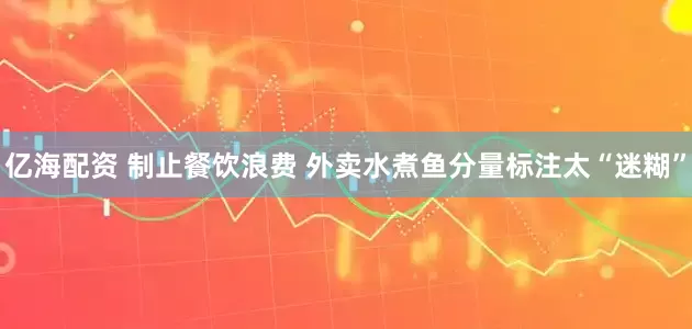 亿海配资 制止餐饮浪费 外卖水煮鱼分量标注太“迷糊”