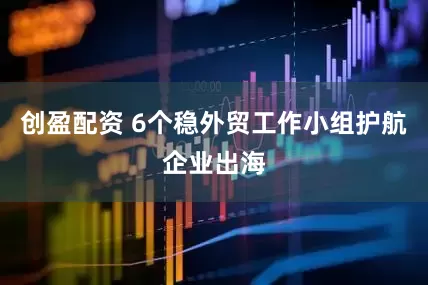 创盈配资 6个稳外贸工作小组护航企业出海