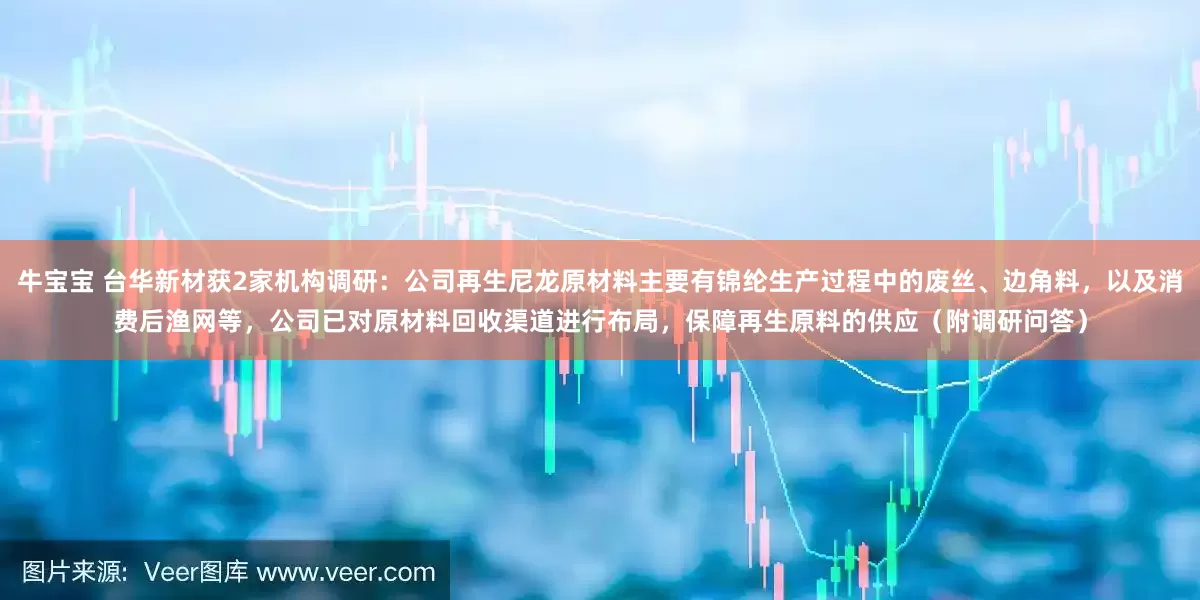 牛宝宝 台华新材获2家机构调研：公司再生尼龙原材料主要有锦纶生产过程中的废丝、边角料，以及消费后渔网等，公司已对原材料回收渠道进行布局，保障再生原料的供应（附调研问答）