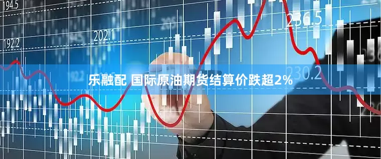 乐融配 国际原油期货结算价跌超2%