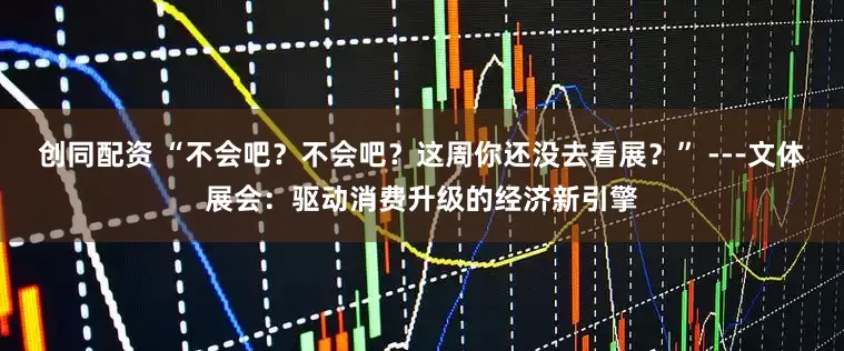 创同配资 “不会吧？不会吧？这周你还没去看展？” ---文体展会：驱动消费升级的经济新引擎