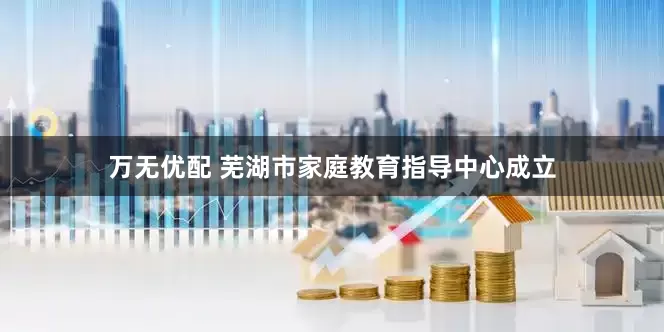 万无优配 芜湖市家庭教育指导中心成立