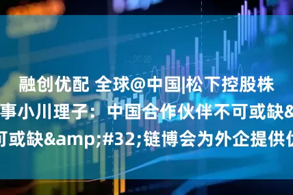 融创优配 全球@中国|松下控股株式会社执行董事小川理子：中国合作伙伴不可或缺&#32;链博会为外企提供优质平台