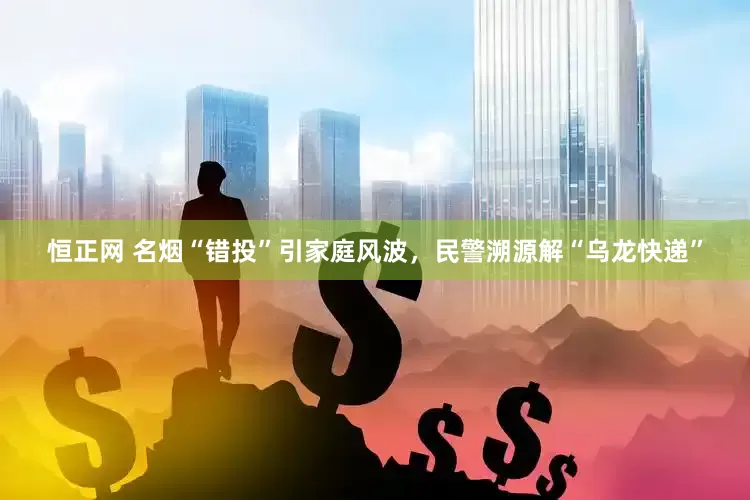 恒正网 名烟“错投”引家庭风波，民警溯源解“乌龙快递”