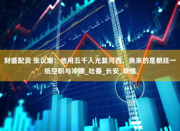 财盛配资 张议潮：他用五千人光复河西，换来的是朝廷一纸空职与冷眼_吐蕃_长安_敦煌