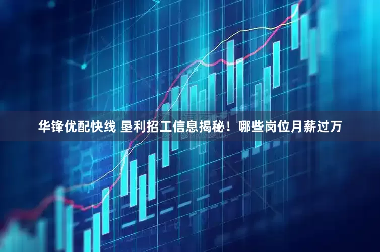 华锋优配快线 垦利招工信息揭秘！哪些岗位月薪过万