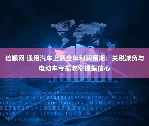 倍顺网 通用汽车上调全年利润预期：关税减负与电动车亏损收窄提振信心