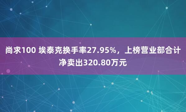 尚求100 埃泰克换手率27.95%，上榜营业部合计净卖出320.80万元